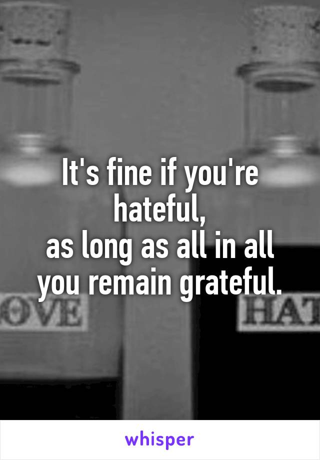 It's fine if you're hateful,
as long as all in all you remain grateful.