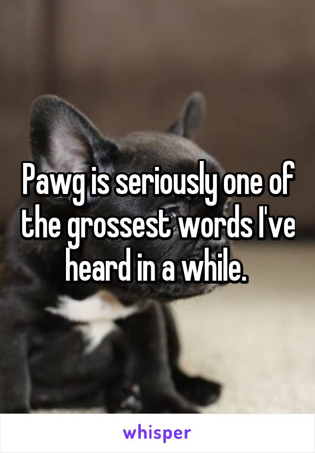 Pawg is seriously one of the grossest words I've heard in a while. 