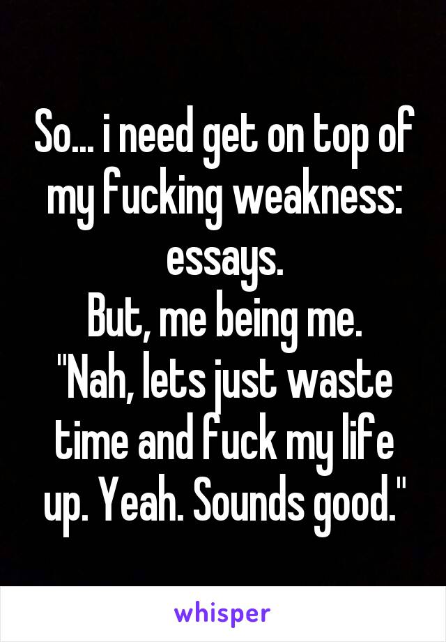 So... i need get on top of my fucking weakness: essays.
But, me being me.
"Nah, lets just waste time and fuck my life up. Yeah. Sounds good."