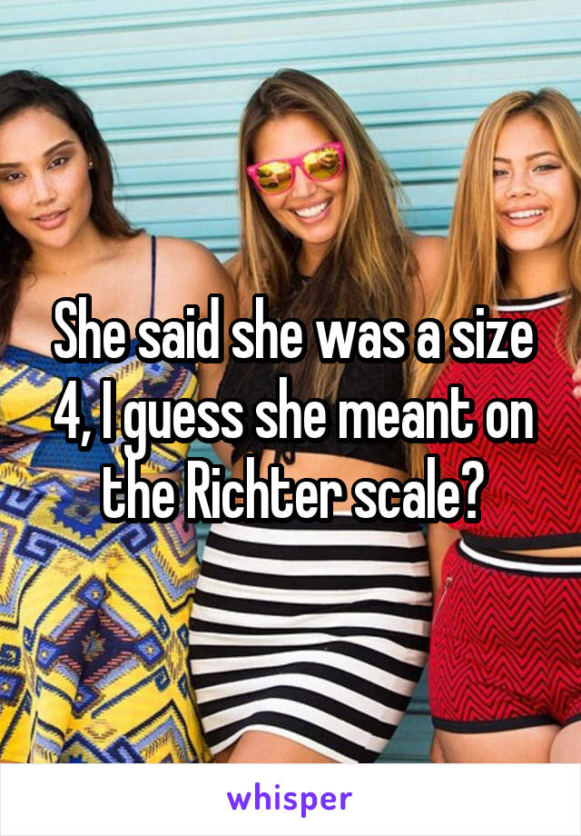 She said she was a size 4, I guess she meant on the Richter scale?