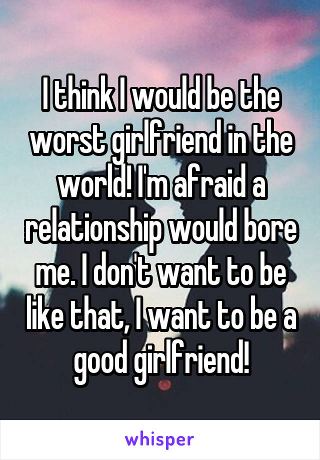 I think I would be the worst girlfriend in the world! I'm afraid a relationship would bore me. I don't want to be like that, I want to be a good girlfriend!