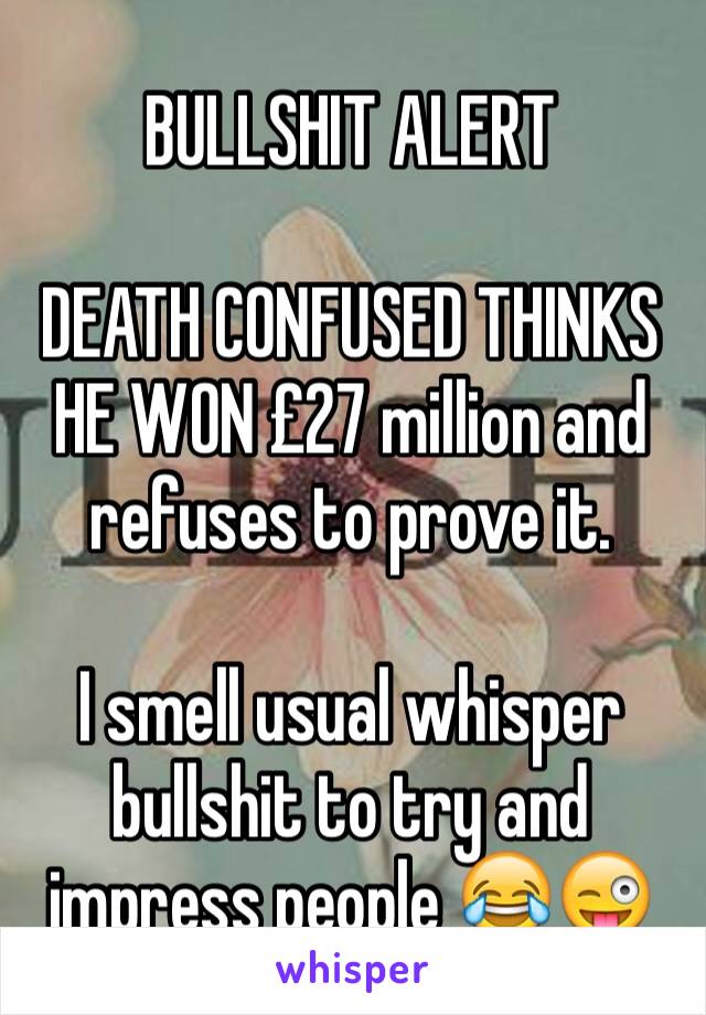 BULLSHIT ALERT 

DEATH CONFUSED THINKS HE WON £27 million and refuses to prove it.

I smell usual whisper bullshit to try and impress people 😂😜