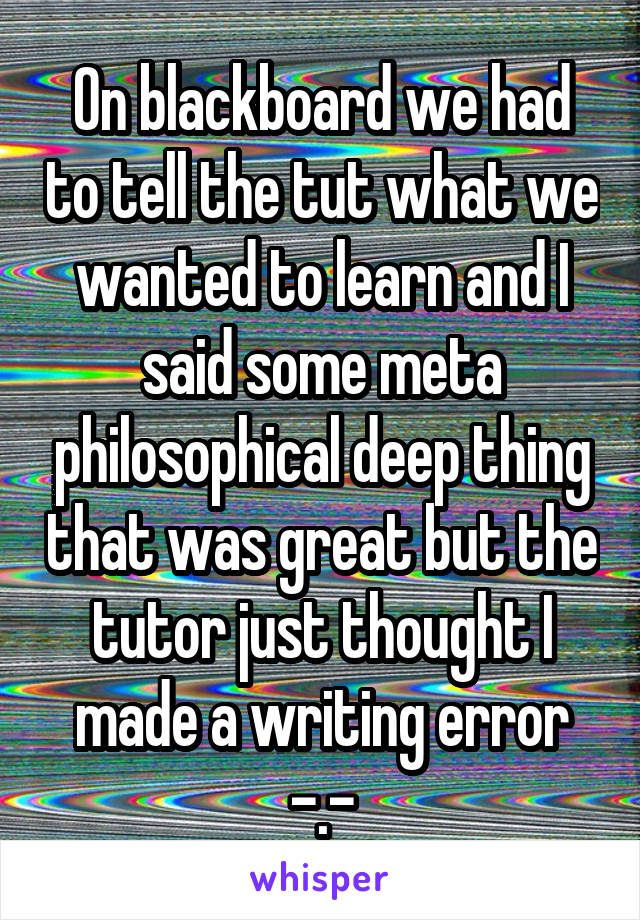 On blackboard we had to tell the tut what we wanted to learn and I said some meta philosophical deep thing that was great but the tutor just thought I made a writing error -.-