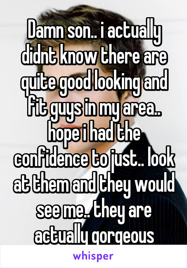 Damn son.. i actually didnt know there are quite good looking and fit guys in my area.. hope i had the confidence to just.. look at them and they would see me.. they are actually gorgeous