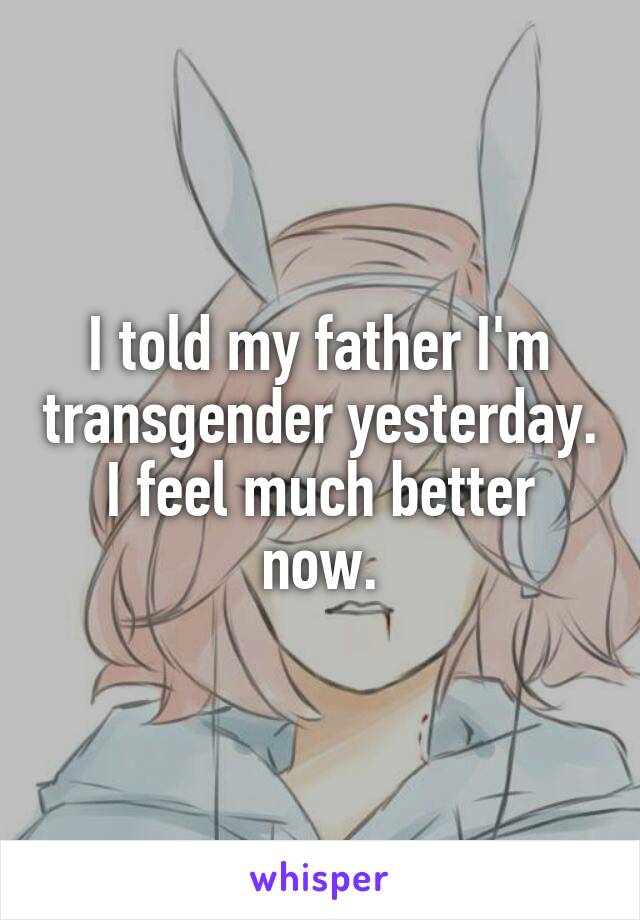 I told my father I'm transgender yesterday. I feel much better now.