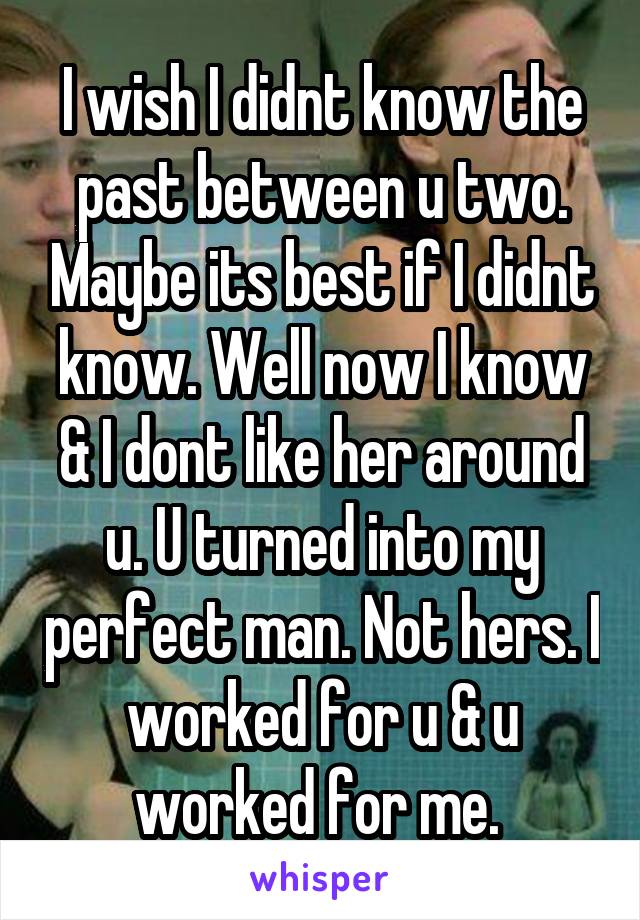 I wish I didnt know the past between u two. Maybe its best if I didnt know. Well now I know & I dont like her around u. U turned into my perfect man. Not hers. I worked for u & u worked for me. 