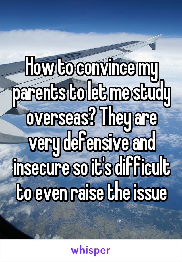 How to convince my parents to let me study overseas? They are very defensive and insecure so it's difficult to even raise the issue