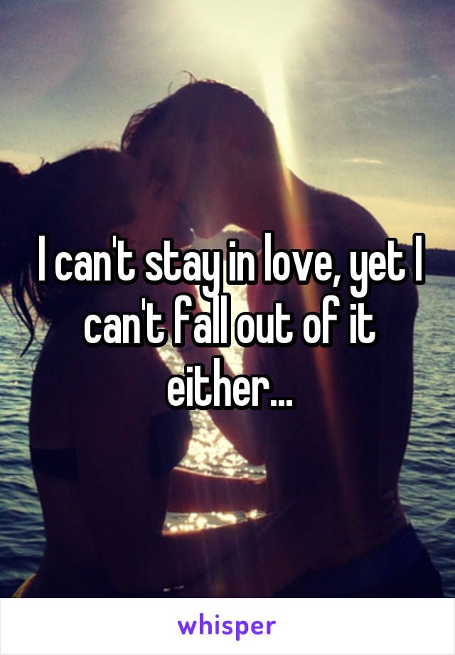 I can't stay in love, yet I can't fall out of it either...