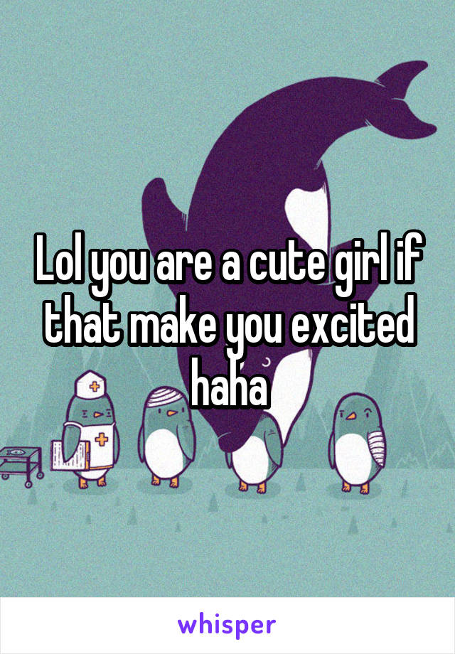 Lol you are a cute girl if that make you excited haha