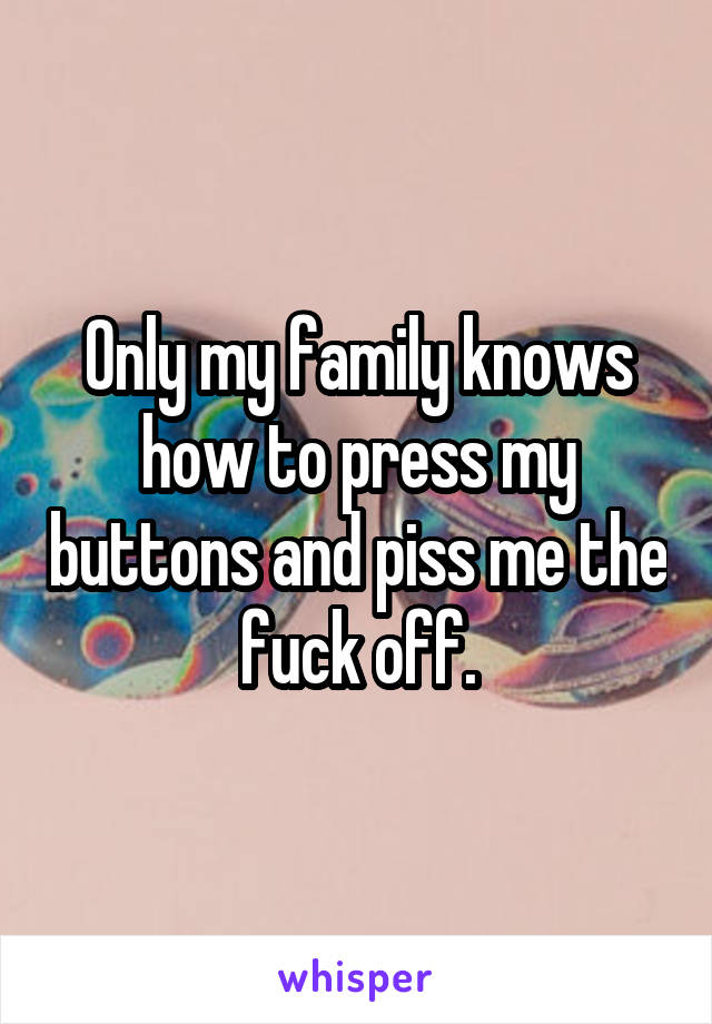 Only my family knows how to press my buttons and piss me the fuck off.