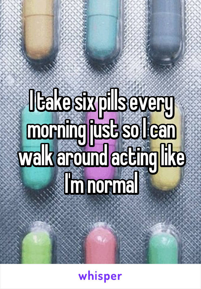 I take six pills every morning just so I can walk around acting like I'm normal