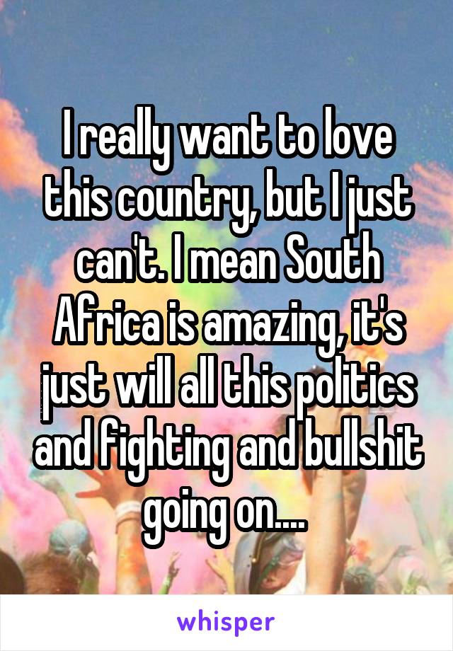 I really want to love this country, but I just can't. I mean South Africa is amazing, it's just will all this politics and fighting and bullshit going on.... 