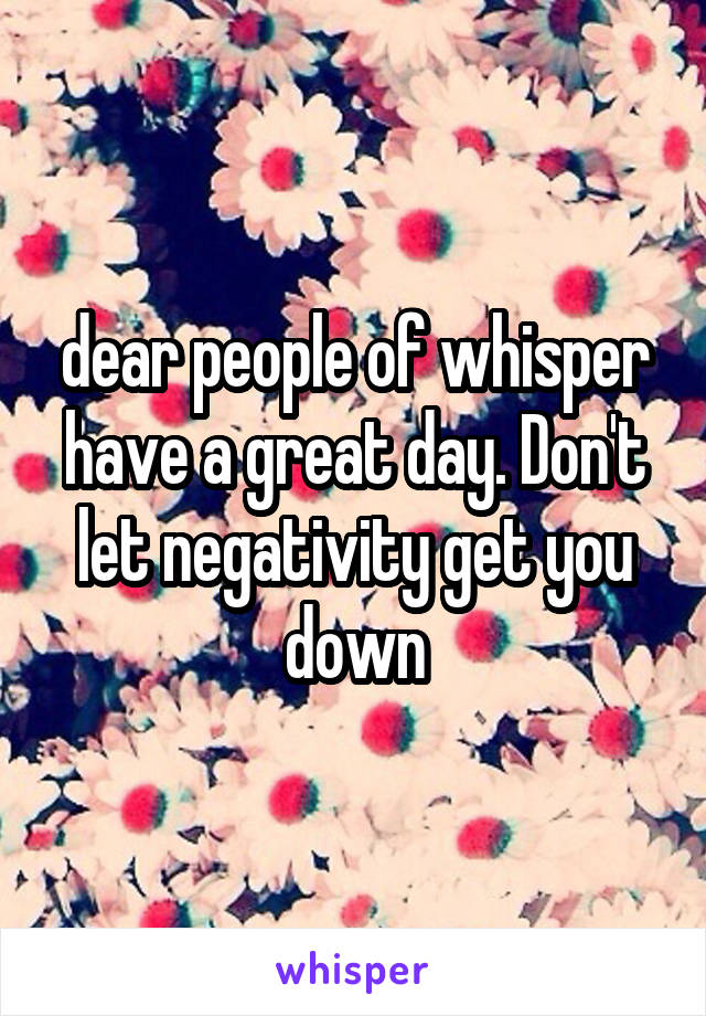 dear people of whisper have a great day. Don't let negativity get you down