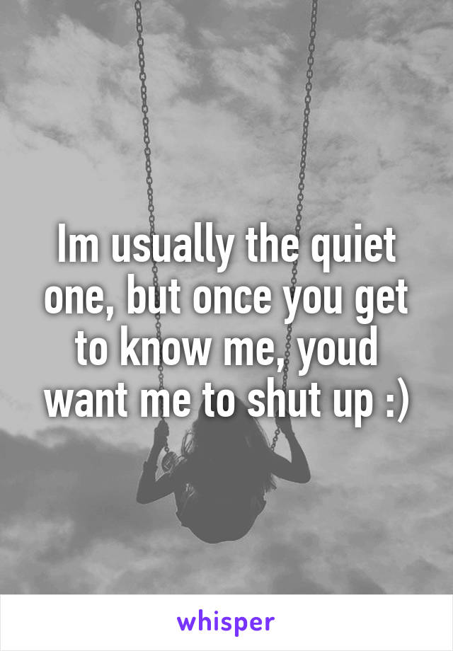 Im usually the quiet one, but once you get to know me, youd want me to shut up :)