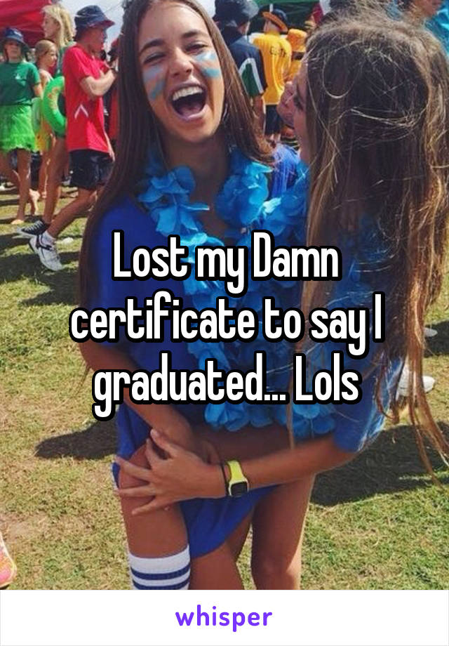 Lost my Damn certificate to say I graduated... Lols