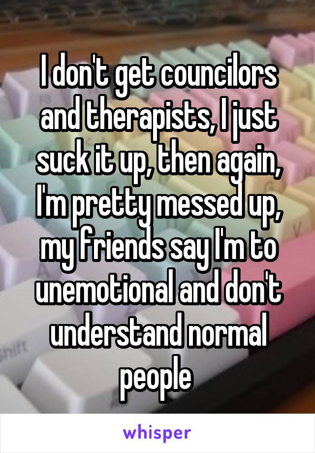 I don't get councilors and therapists, I just suck it up, then again, I'm pretty messed up, my friends say I'm to unemotional and don't understand normal people 