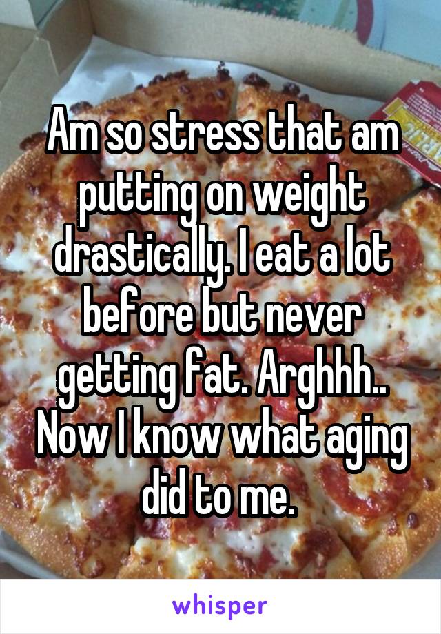 Am so stress that am putting on weight drastically. I eat a lot before but never getting fat. Arghhh.. Now I know what aging did to me. 