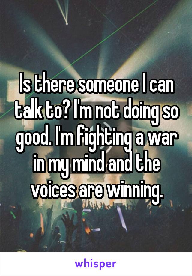 Is there someone I can talk to? I'm not doing so good. I'm fighting a war in my mind and the voices are winning.