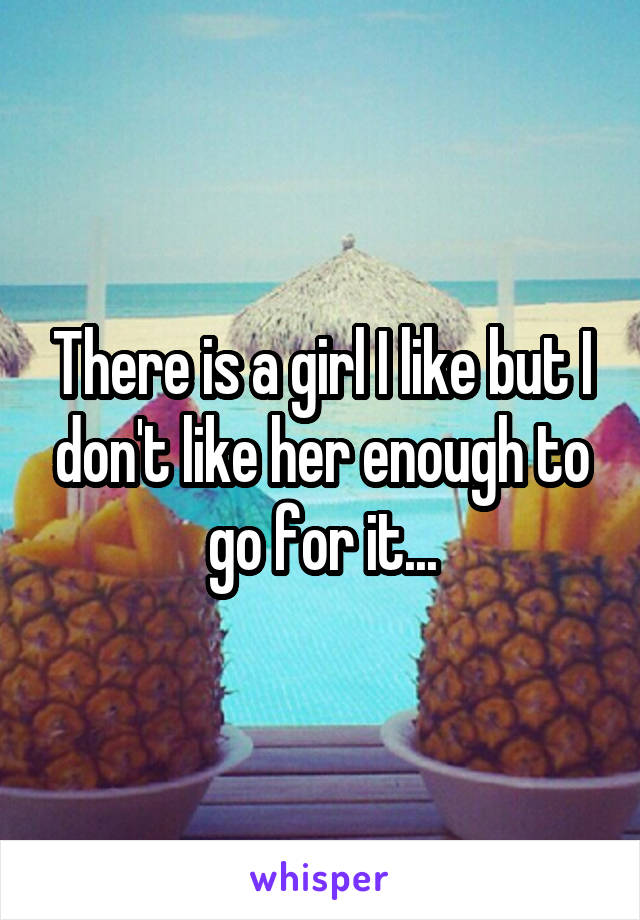 There is a girl I like but I don't like her enough to go for it...