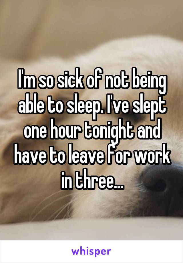 I'm so sick of not being able to sleep. I've slept one hour tonight and have to leave for work in three...