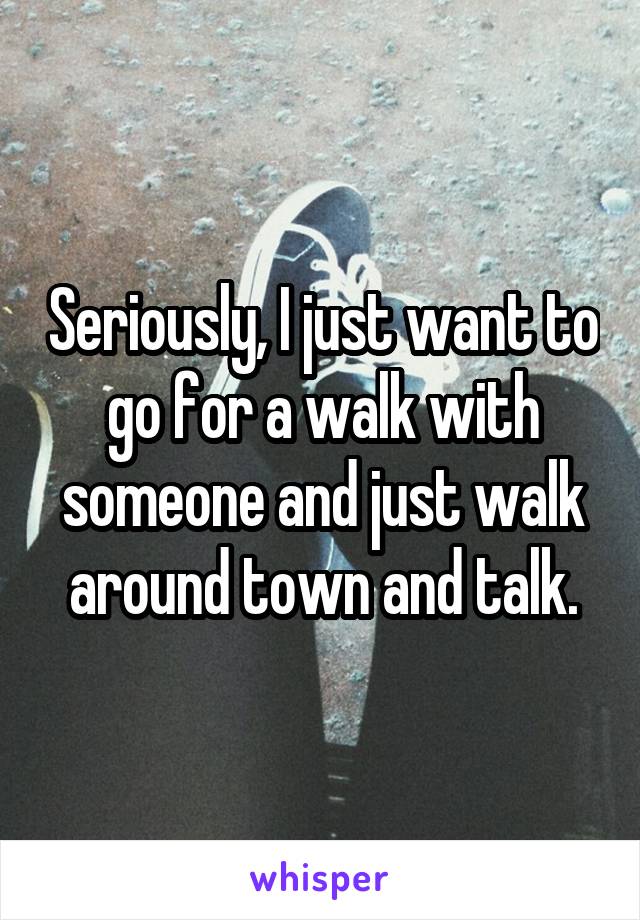 Seriously, I just want to go for a walk with someone and just walk around town and talk.