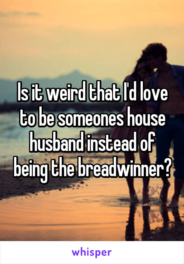 Is it weird that I'd love to be someones house husband instead of being the breadwinner?