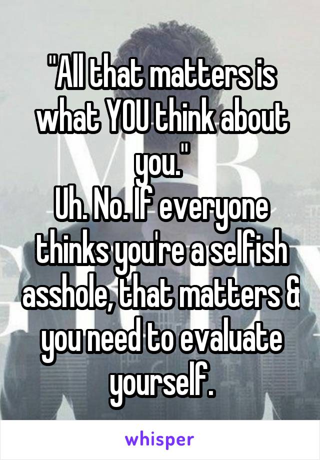 "All that matters is what YOU think about you."
Uh. No. If everyone thinks you're a selfish asshole, that matters & you need to evaluate yourself.