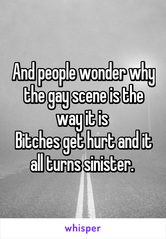 And people wonder why the gay scene is the way it is 
Bitches get hurt and it all turns sinister. 