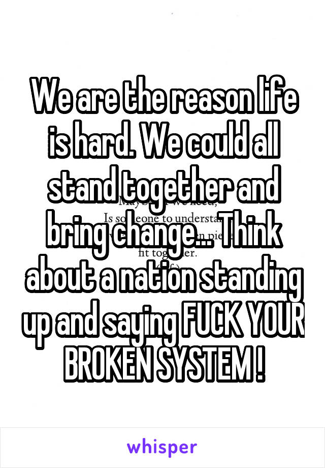 We are the reason life is hard. We could all stand together and bring change... Think about a nation standing up and saying FUCK YOUR BROKEN SYSTEM !