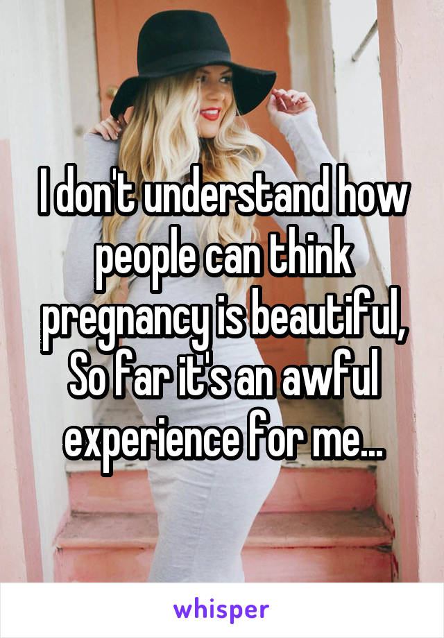 I don't understand how people can think pregnancy is beautiful, So far it's an awful experience for me...