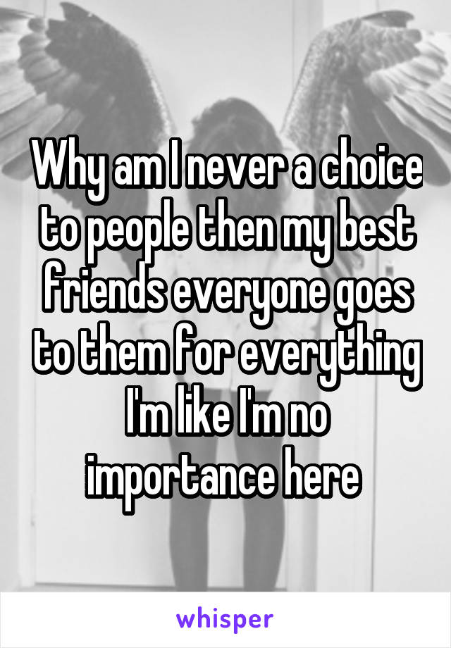 Why am I never a choice to people then my best friends everyone goes to them for everything I'm like I'm no importance here 