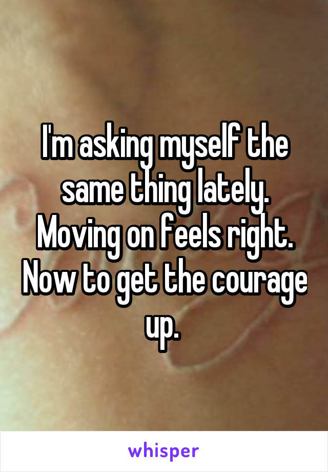 I'm asking myself the same thing lately. Moving on feels right. Now to get the courage up. 