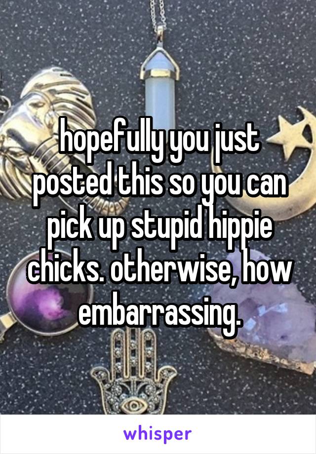 hopefully you just posted this so you can pick up stupid hippie chicks. otherwise, how embarrassing.