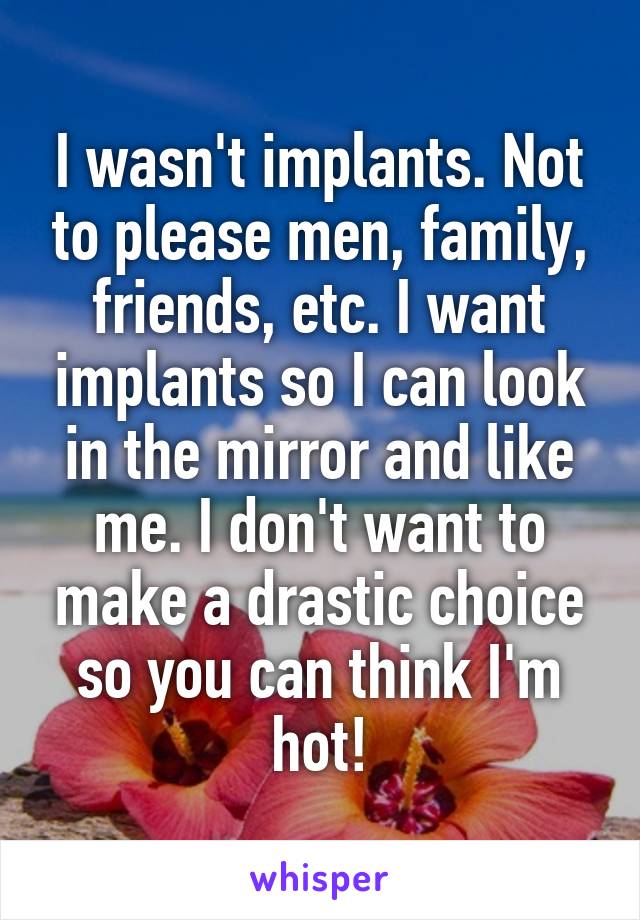 I wasn't implants. Not to please men, family, friends, etc. I want implants so I can look in the mirror and like me. I don't want to make a drastic choice so you can think I'm hot!