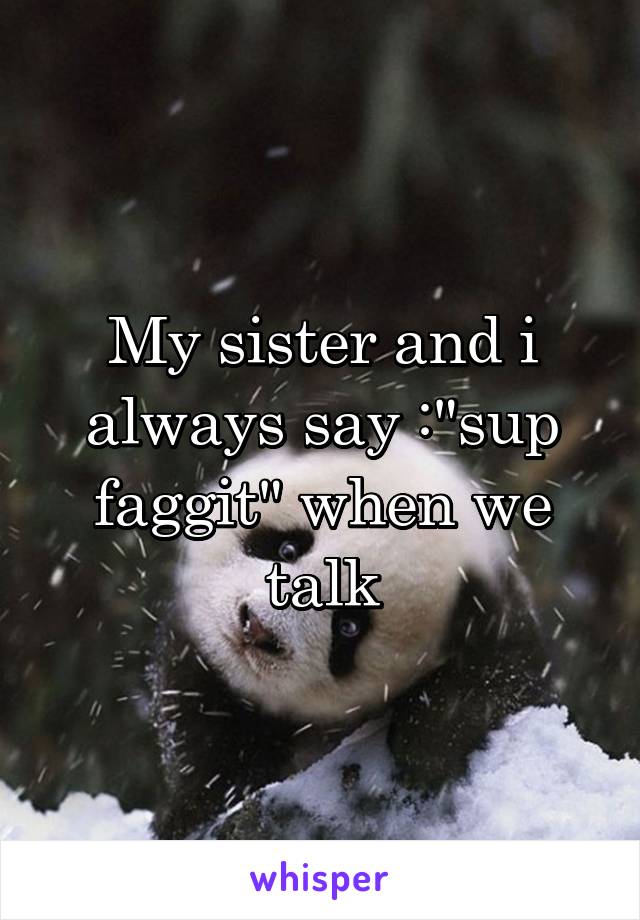 My sister and i always say :"sup faggit" when we talk