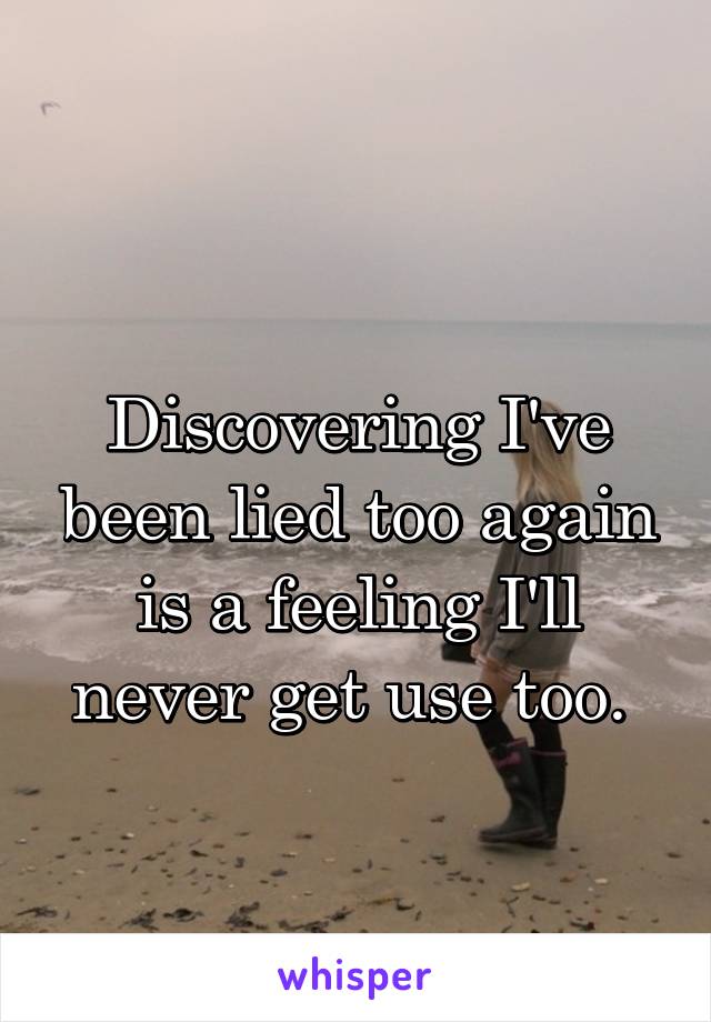 
Discovering I've been lied too again is a feeling I'll never get use too. 