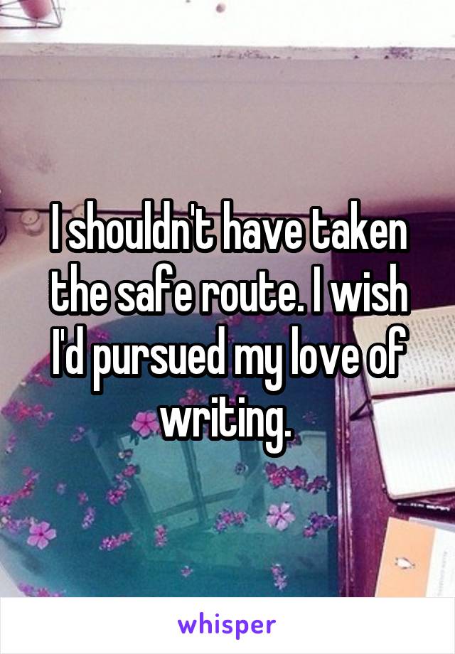 I shouldn't have taken the safe route. I wish I'd pursued my love of writing. 