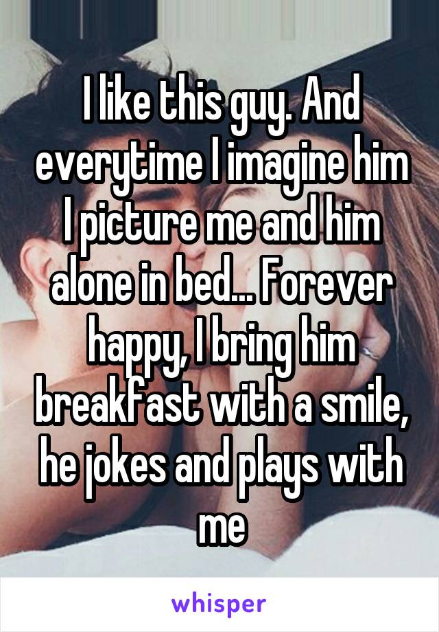 I like this guy. And everytime I imagine him I picture me and him alone in bed... Forever happy, I bring him breakfast with a smile, he jokes and plays with me