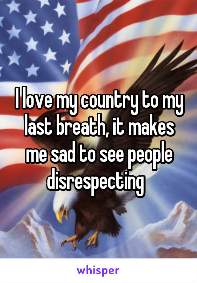 I love my country to my last breath, it makes me sad to see people disrespecting  