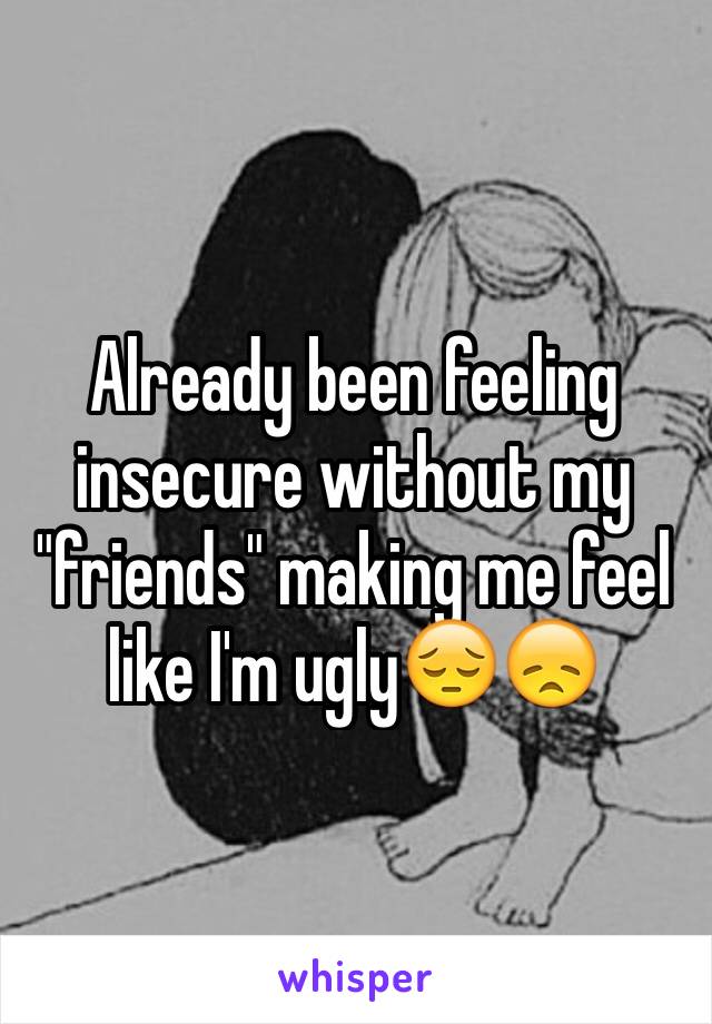 Already been feeling insecure without my "friends" making me feel like I'm ugly😔😞