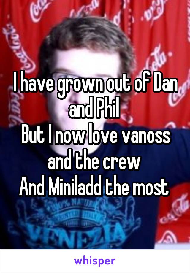 I have grown out of Dan and Phil 
But I now love vanoss and the crew 
And Miniladd the most 