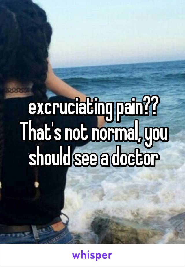 excruciating pain?? That's not normal, you should see a doctor