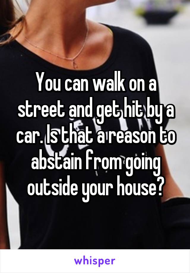 You can walk on a street and get hit by a car. Is that a reason to abstain from going outside your house?
