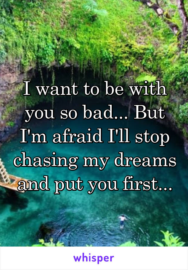 I want to be with you so bad... But I'm afraid I'll stop chasing my dreams and put you first...