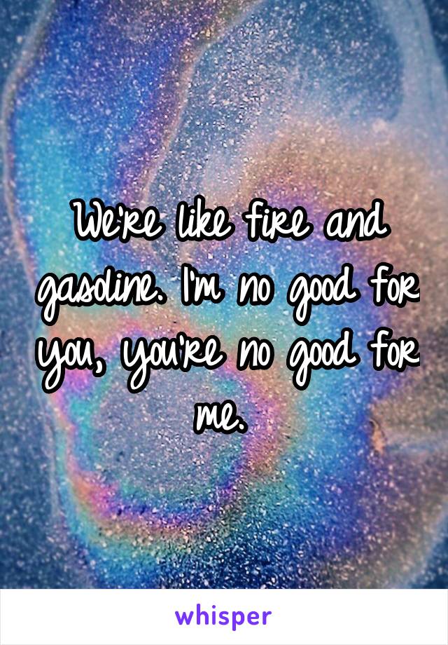 We're like fire and gasoline. I'm no good for you, you're no good for me. 