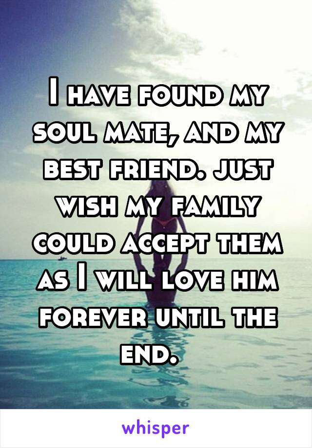 I have found my soul mate, and my best friend. just wish my family could accept them as I will love him forever until the end.  