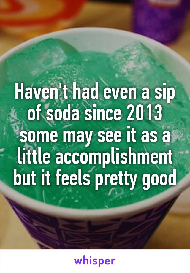 Haven't had even a sip of soda since 2013 some may see it as a little accomplishment but it feels pretty good