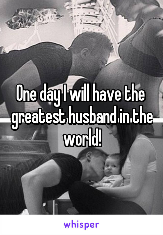 One day I will have the  greatest husband in the world!