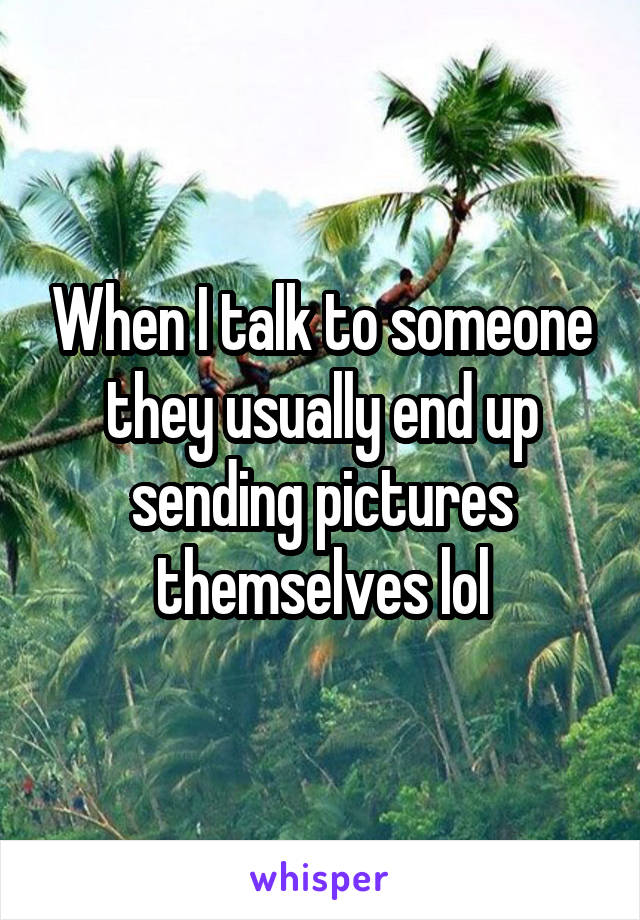 When I talk to someone they usually end up sending pictures themselves lol