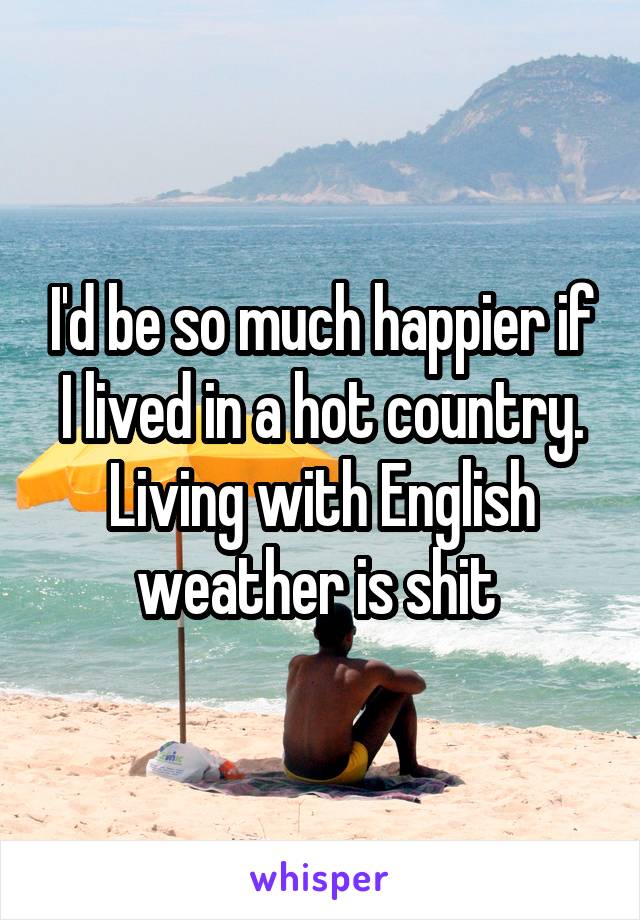 I'd be so much happier if I lived in a hot country. Living with English weather is shit 